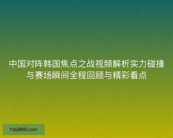 中国对阵韩国焦点之战视频解析实力碰撞与赛场瞬间全程回顾与精彩看点