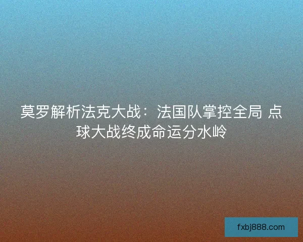 莫罗解析法克大战：法国队掌控全局 点球大战终成命运分水岭