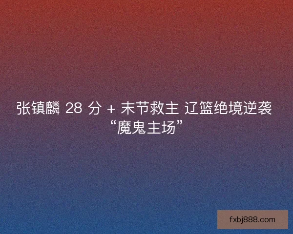 张镇麟 28 分 + 末节救主 辽篮绝境逆袭 “魔鬼主场”