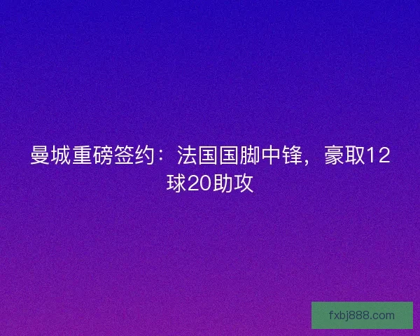 曼城重磅签约：法国国脚中锋，豪取12球20助攻