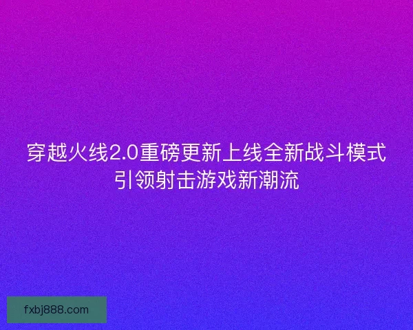 穿越火线2.0重磅更新上线全新战斗模式引领射击游戏新潮流