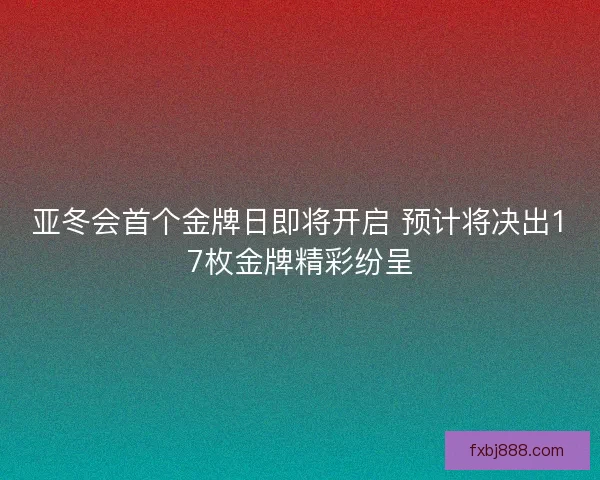 亚冬会首个金牌日即将开启 预计将决出17枚金牌精彩纷呈