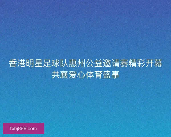 香港明星足球队惠州公益邀请赛精彩开幕共襄爱心体育盛事
