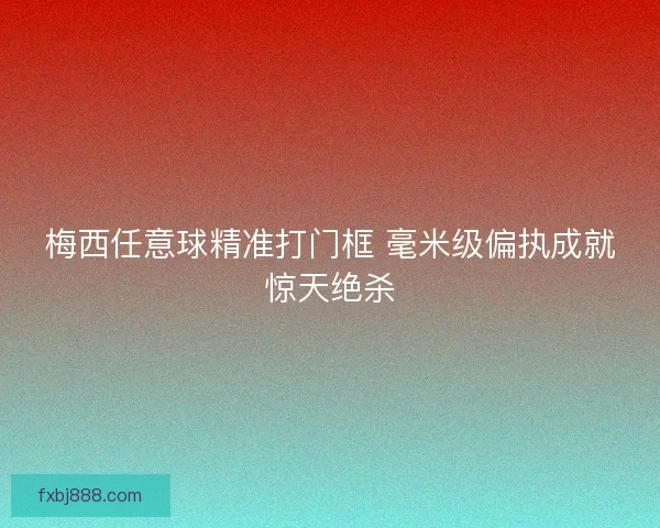 梅西任意球精准打门框 毫米级偏执成就惊天绝杀