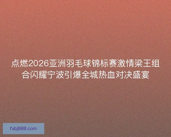 点燃2026亚洲羽毛球锦标赛激情梁王组合闪耀宁波引爆全城热血对决盛宴