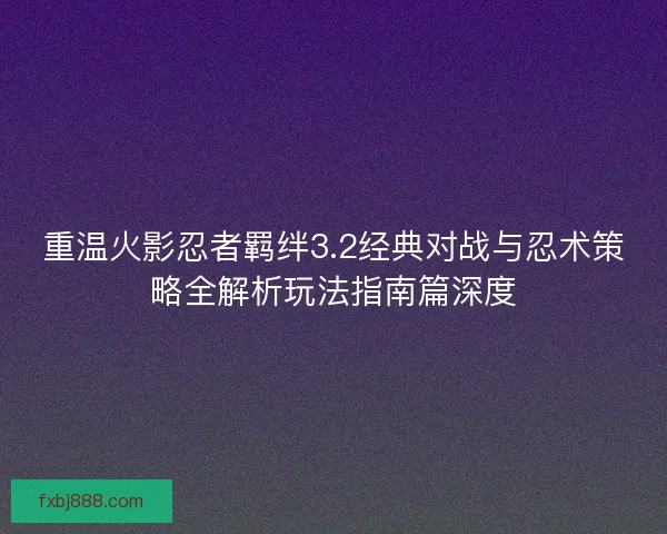 重温火影忍者羁绊3.2经典对战与忍术策略全解析玩法指南篇深度
