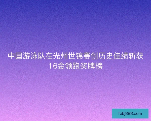 中国游泳队在光州世锦赛创历史佳绩斩获16金领跑奖牌榜