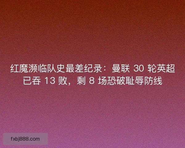 红魔濒临队史最差纪录：曼联 30 轮英超已吞 13 败，剩 8 场恐破耻辱防线