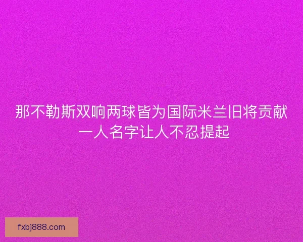 那不勒斯双响两球皆为国际米兰旧将贡献 一人名字让人不忍提起