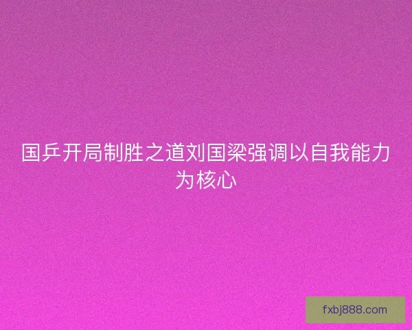 国乒开局制胜之道刘国梁强调以自我能力为核心