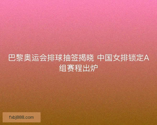 巴黎奥运会排球抽签揭晓 中国女排锁定A组赛程出炉