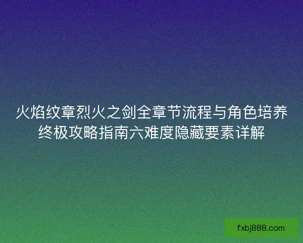 火焰纹章烈火之剑全章节流程与角色培养终极攻略指南六难度隐藏要素详解