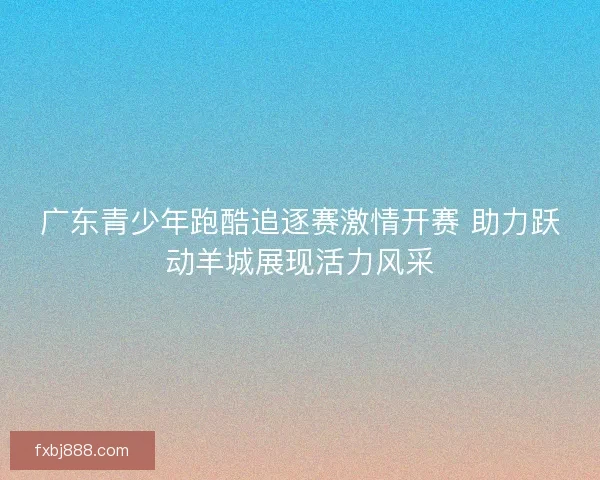 广东青少年跑酷追逐赛激情开赛 助力跃动羊城展现活力风采