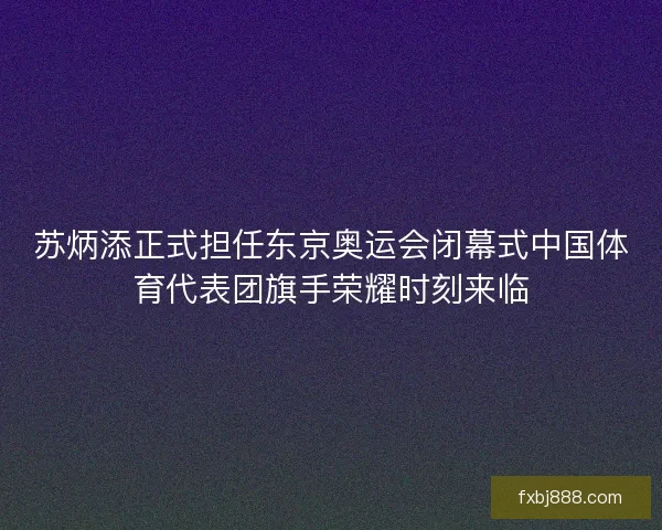 苏炳添正式担任东京奥运会闭幕式中国体育代表团旗手荣耀时刻来临