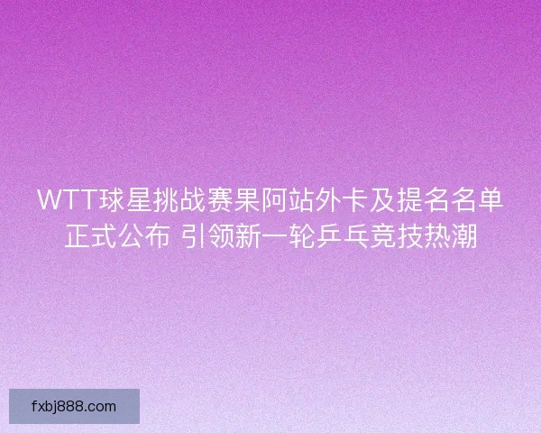 WTT球星挑战赛果阿站外卡及提名名单正式公布 引领新一轮乒乓竞技热潮