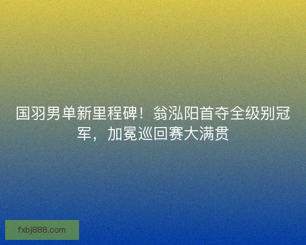 国羽男单新里程碑！翁泓阳首夺全级别冠军，加冕巡回赛大满贯