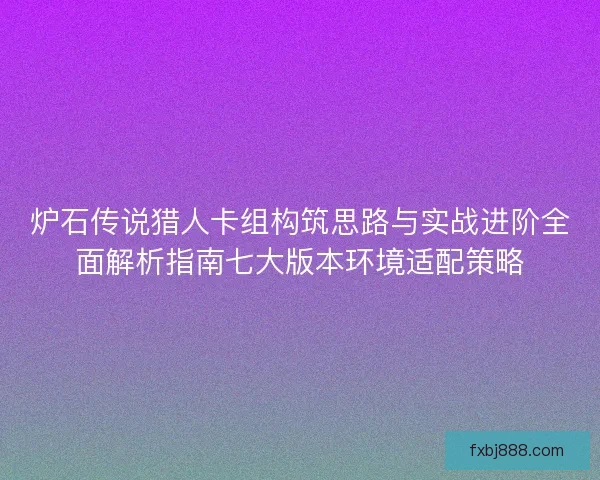 炉石传说猎人卡组构筑思路与实战进阶全面解析指南七大版本环境适配策略