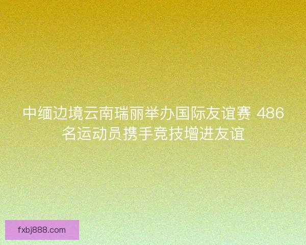 中缅边境云南瑞丽举办国际友谊赛 486名运动员携手竞技增进友谊