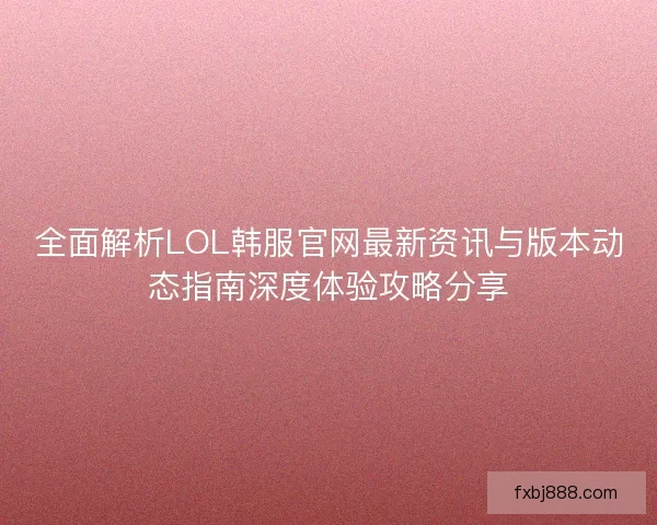 全面解析LOL韩服官网最新资讯与版本动态指南深度体验攻略分享