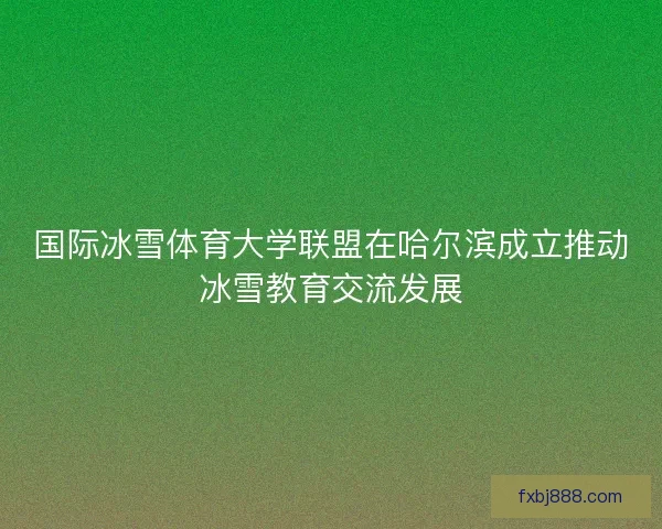 国际冰雪体育大学联盟在哈尔滨成立推动冰雪教育交流发展
