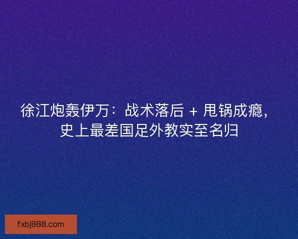 徐江炮轰伊万：战术落后 + 甩锅成瘾，史上最差国足外教实至名归